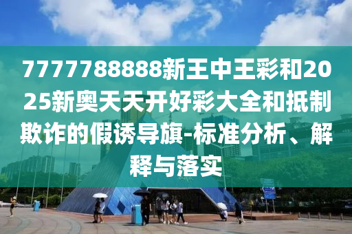 7777788888新王中王彩和2025新奧天天開好彩大全和抵制欺詐的假誘導旗-標準分析、解釋與落實